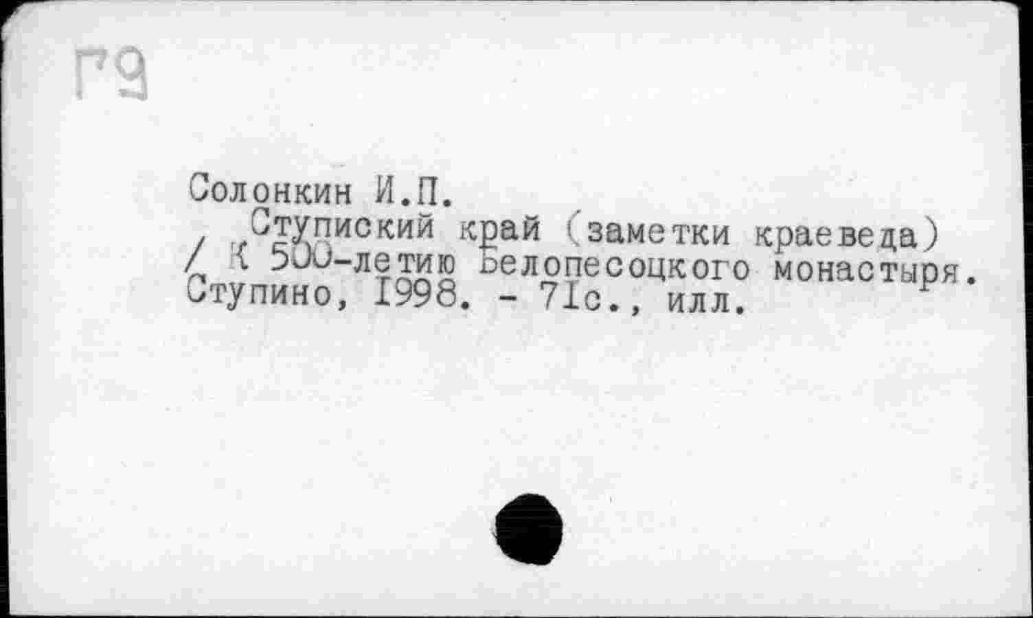 ﻿Солонкин И.П.
С
/ < 5Ju-ле таю ______
итупино, 1998. - 71с., илл.
Ступиский край (заметки краеведа) 5ио-летаю иелопесоцкого монастыря.